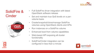 SolidFire &
Cinder
•  Full SolidFire driver integration with latest
OpenStack software release
•  Set and maintain true QoS levels on a per-
volume basis
•  Create/snapshot/clone/manage SolidFire
volumes using OpenStack clients and APIs
•  Run instances on a SolidFire volume
•  Enhanced boot from volume capabilities
•  Web-based API exposing all cluster
functionality
•  SolidFire/Cinder integration can be
configured in less than a minute
 