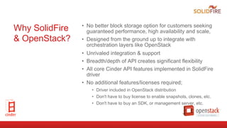 Why SolidFire
& OpenStack?
•  No better block storage option for customers seeking
guaranteed performance, high availability and scale,
•  Designed from the ground up to integrate with
orchestration layers like OpenStack
•  Unrivaled integration & support
•  Breadth/depth of API creates significant flexibility
•  All core Cinder API features implemented in SolidFire
driver
•  No additional features/licenses required;
•  Driver included in OpenStack distribution
•  Don't have to buy license to enable snapshots, clones, etc.
•  Don't have to buy an SDK, or management server, etc.
 