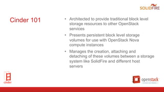 Cinder 101 •  Architected to provide traditional block level
storage resources to other OpenStack
services
•  Presents persistent block level storage
volumes for use with OpenStack Nova
compute instances
•  Manages the creation, attaching and
detaching of these volumes between a storage
system like SolidFire and different host
servers
 