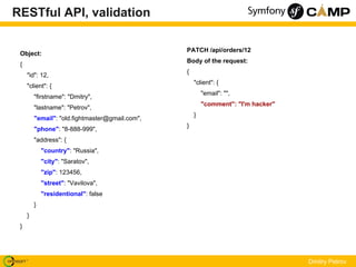 RESTful API, validation

                                                 PATCH /api/orders/12
 Object:
                                                 Body of the request:
 {
                                                 {
     "id": 12,
                                                     "client": {
     "client": {
                                                         "email": "",
         "firstname": "Dmitry",
                                                         "comment": "I'm hacker"
         "lastname": "Petrov",
                                                     }
         "email": "old.fightmaster@gmail.com",
                                                 }
         "phone": "8-888-999",
         "address": {
             "country": "Russia",
             "city": "Saratov",
             "zip": 123456,
             "street": "Vavilova",
             "residentional": false
         }
     }
 }




                                                                                   Dmitry Petrov
 