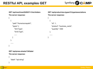 RESTful API, examples GET

   GET /api/machines/KARAT+1/hot-folders   GET /api/product-box-types/12-type/associations
   The server response:                    The server response:
   [                                       [
       {                                       {
            "path":"/home/somepath/",               "id": 1,
            "types": [                              "product": "business_cards",
                "34-f-Type",                        "quantity": 1000
                "33-S-Type",                   },
                ......                         ......
            ]                              ]
       },
       ......
   ]


   GET /api/press-sheets/134/label
   The server response:
   {
       "label": "epl string"
   }


                                                                                   Dmitry Petrov
 