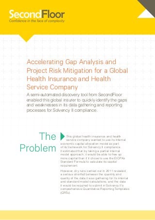 Accelerating Gap Analysis and
 Project Risk Mitigation for a Global
 Health Insurance and Health
 Service Company
 A semi-automated discovery tool from SecondFloor
 enabled this global insurer to quickly identify the gaps
 and weaknesses in its data gathering and reporting
 processes for Solvency II compliance.




    The                 This global health insurance and health
                        service company wanted to use its internal


Problem
                   economic capital allocation model as part
                   of its framework for Solvency II compliance.
                   It estimated that by taking a partial internal
                   model approach, it would be able to free up
                   more capital than if it chose to use the EIOPA’s
                   Standard Formula to calculate its capital
                   requirement.
                   However, dry runs carried out in 2011 revealed
                   a serious shortfall between the quantity and
                   quality of the data it was gathering for its internal
                   and standard model calculations, and the data
                   it would be required to submit in Solvency II’s
                   comprehensive Quantitative Reporting Templates
                   (QRTs).




                                                           March 2013 | www.secondfloor.com
 