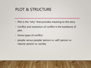 PLOT & STRUCTURE
• Plot is the “why” that provides meaning to the story
• Conflict and resolution of conflict is the backbone of
plot.
• Some types of conflict:
• people versus people/ person vs. self/ person vs.
nature/ person vs. society
 