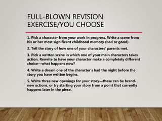 FULL-BLOWN REVISION
EXERCISE/YOU CHOOSE
1. Pick a character from your work in progress. Write a scene from
his or her most significant childhood memory (bad or good).
2. Tell the story of how one of your characters’ parents met.
3. Pick a written scene in which one of your main characters takes
action. Rewrite to have your character make a completely different
choice—what happens now?
4. Write a dream one of the character’s had the night before the
story you have written begins.
5. Write three new openings for your story—these can be brand-
new actions, or try starting your story from a point that currently
happens later in the piece.
 