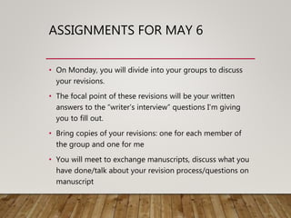 ASSIGNMENTS FOR MAY 6
• On Monday, you will divide into your groups to discuss
your revisions.
• The focal point of these revisions will be your written
answers to the “writer’s interview” questions I’m giving
you to fill out.
• Bring copies of your revisions: one for each member of
the group and one for me
• You will meet to exchange manuscripts, discuss what you
have done/talk about your revision process/questions on
manuscript
 