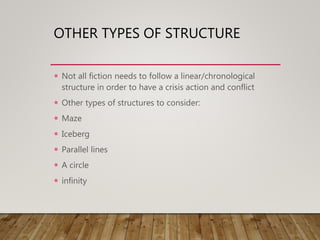 OTHER TYPES OF STRUCTURE
 Not all fiction needs to follow a linear/chronological
structure in order to have a crisis action and conflict
 Other types of structures to consider:
 Maze
 Iceberg
 Parallel lines
 A circle
 infinity
 