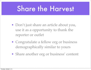 Share the Harvest
• Don’t just share an article about you,
use it as a opportunity to thank the
reporter or outlet
• Congratulate a fellow org or business
demographically similar to yours
• Share another org or business’ content
Thursday, October 3, 13
 