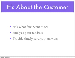 It’s About the Customer
• Ask what fans want to see
• Analyze your fan base
• Provide timely service / answers
Thursday, October 3, 13
 