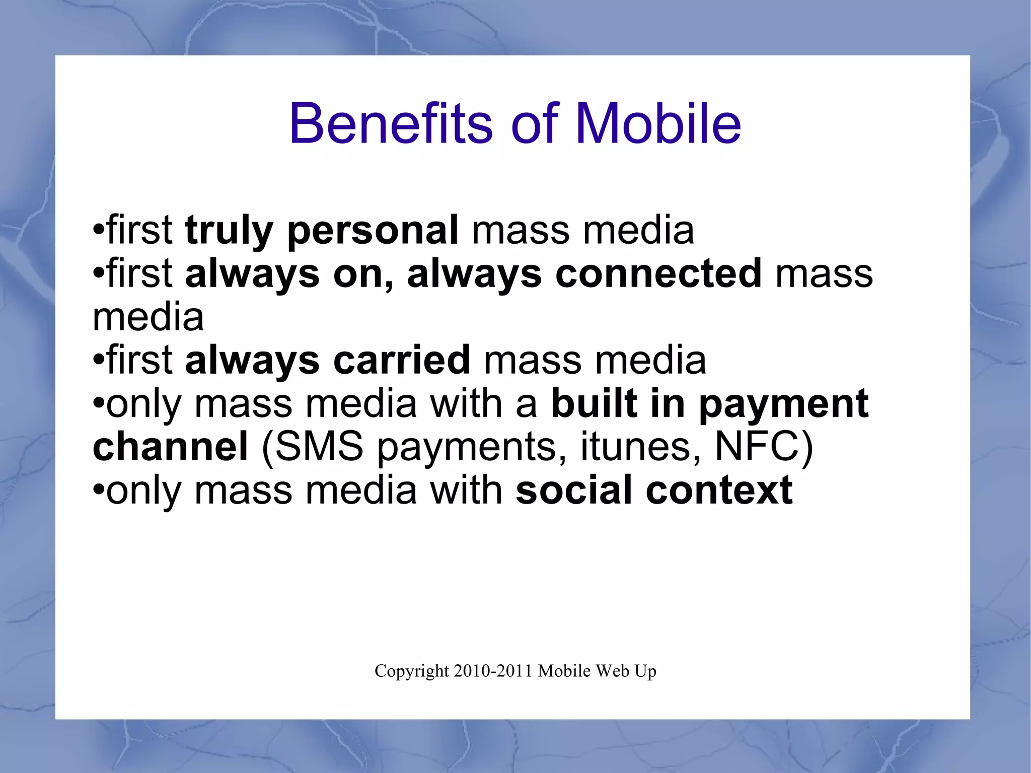 Benefits of Mobile first  truly personal  mass media first  always on, always connected  mass media first  always carried  mass media only mass media with a  built in payment channel  (SMS payments, itunes, NFC) only mass media with  social context 