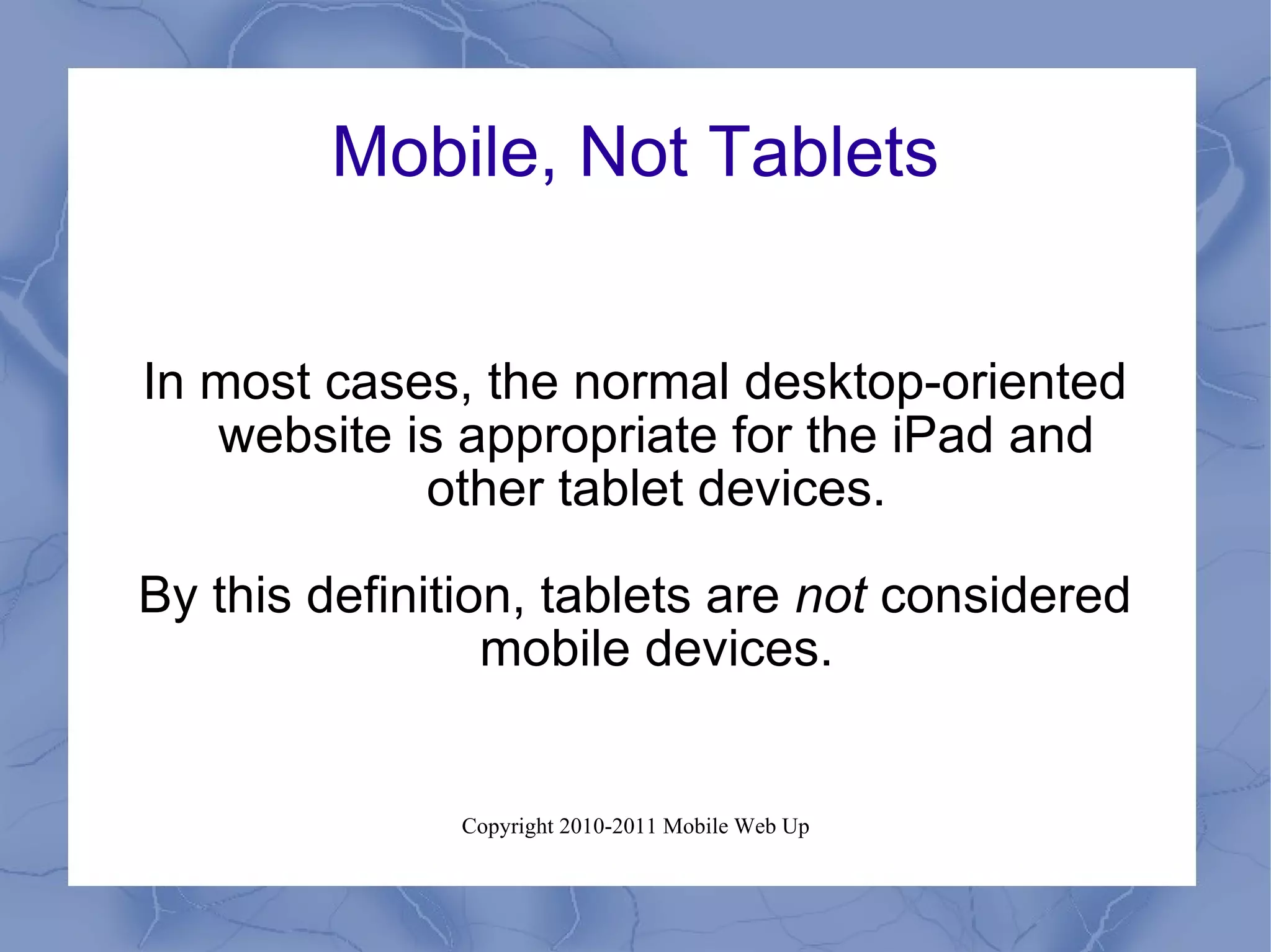 Mobile, Not Tablets In most cases, the normal desktop-oriented website is appropriate for the iPad and other tablet devices. By this definition, tablets are  not  considered mobile devices. 