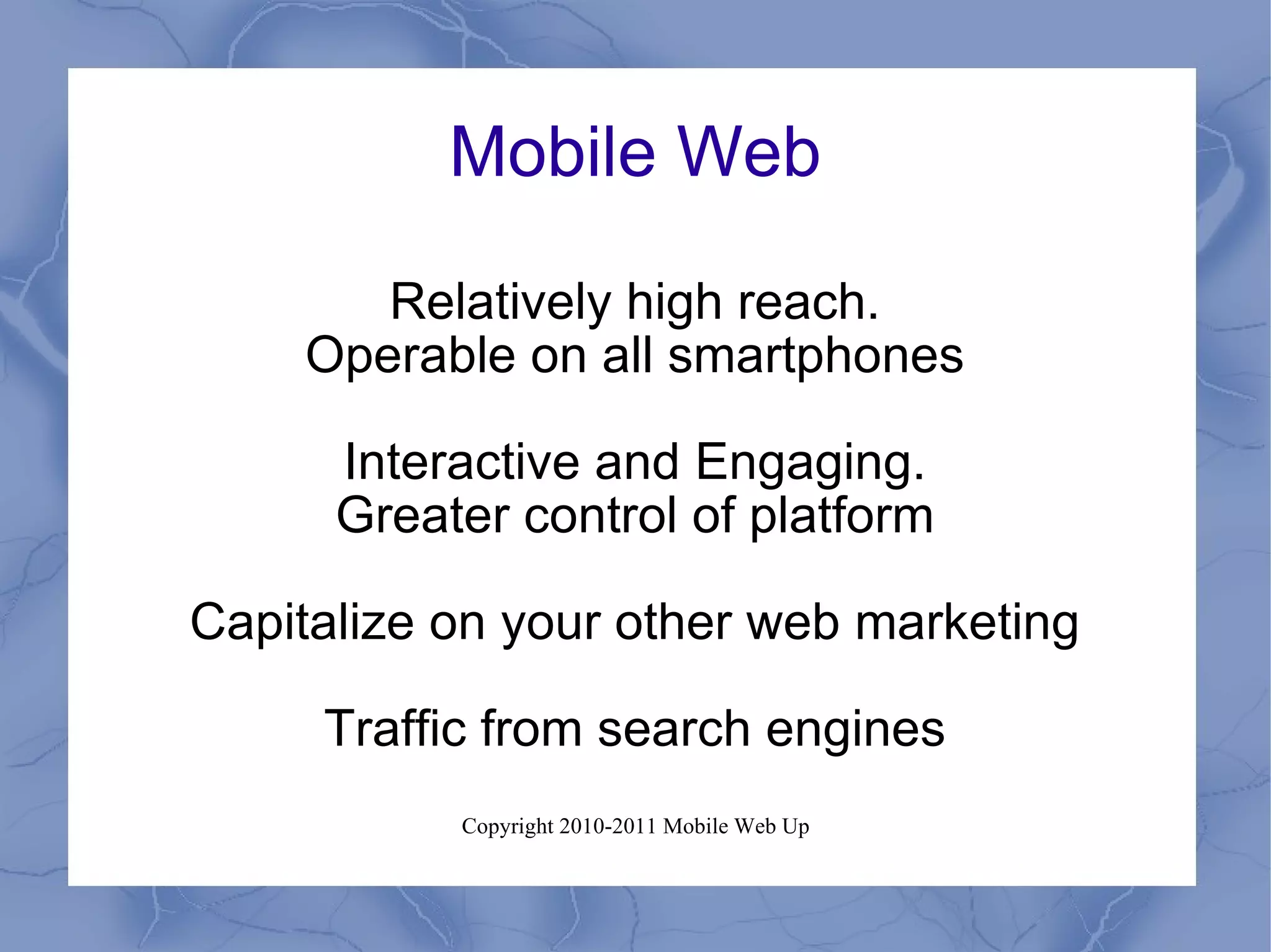 Mobile Web Relatively high reach. Operable on all smartphones Interactive and Engaging. Greater control of platform Capitalize on your other web marketing Traffic from search engines 