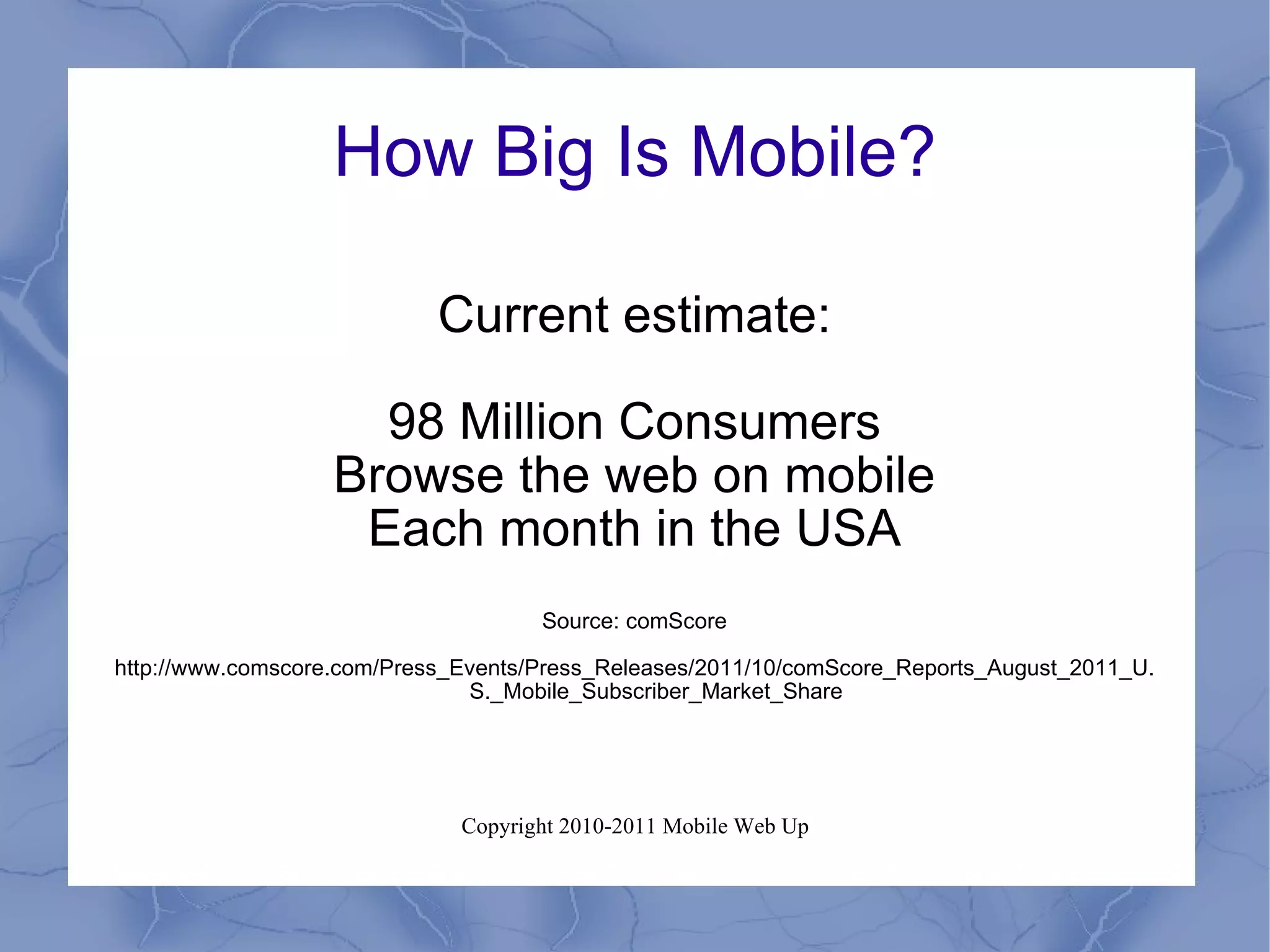 How Big Is Mobile? Current estimate: 98 Million Consumers Browse the web on mobile Each month in the USA Source: comScore http://www.comscore.com/Press_Events/Press_Releases/2011/10/comScore_Reports_August_2011_U.S._Mobile_Subscriber_Market_Share 