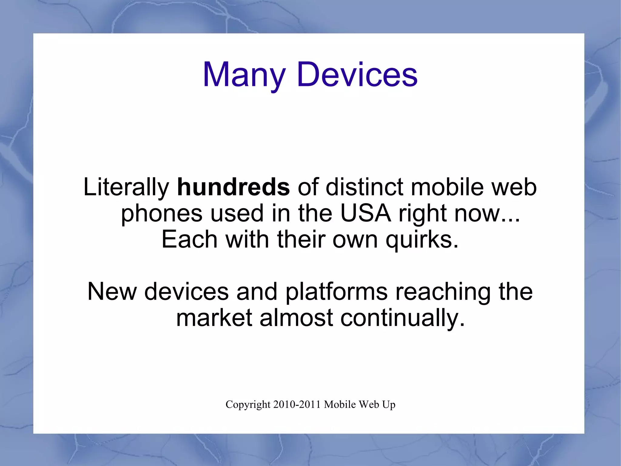 Many Devices Literally  hundreds  of distinct mobile web phones used in the USA right now... Each with their own quirks. New devices and platforms reaching the market almost continually. 