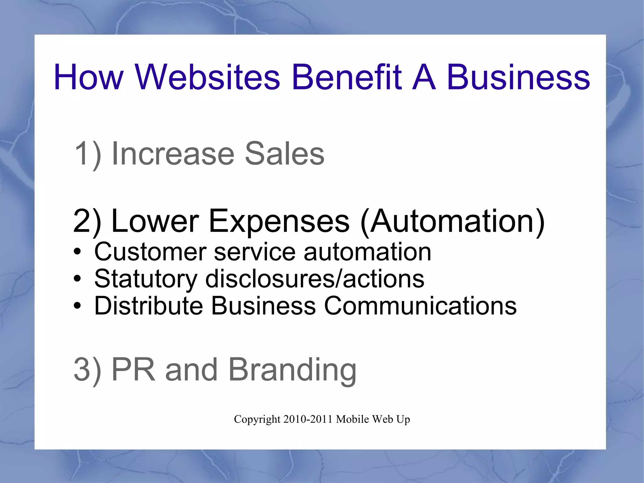 How Websites Benefit A Business 1) Increase Sales 2) Lower Expenses (Automation) Customer service automation Statutory disclosures/actions Distribute Business Communications 3) PR and Branding 