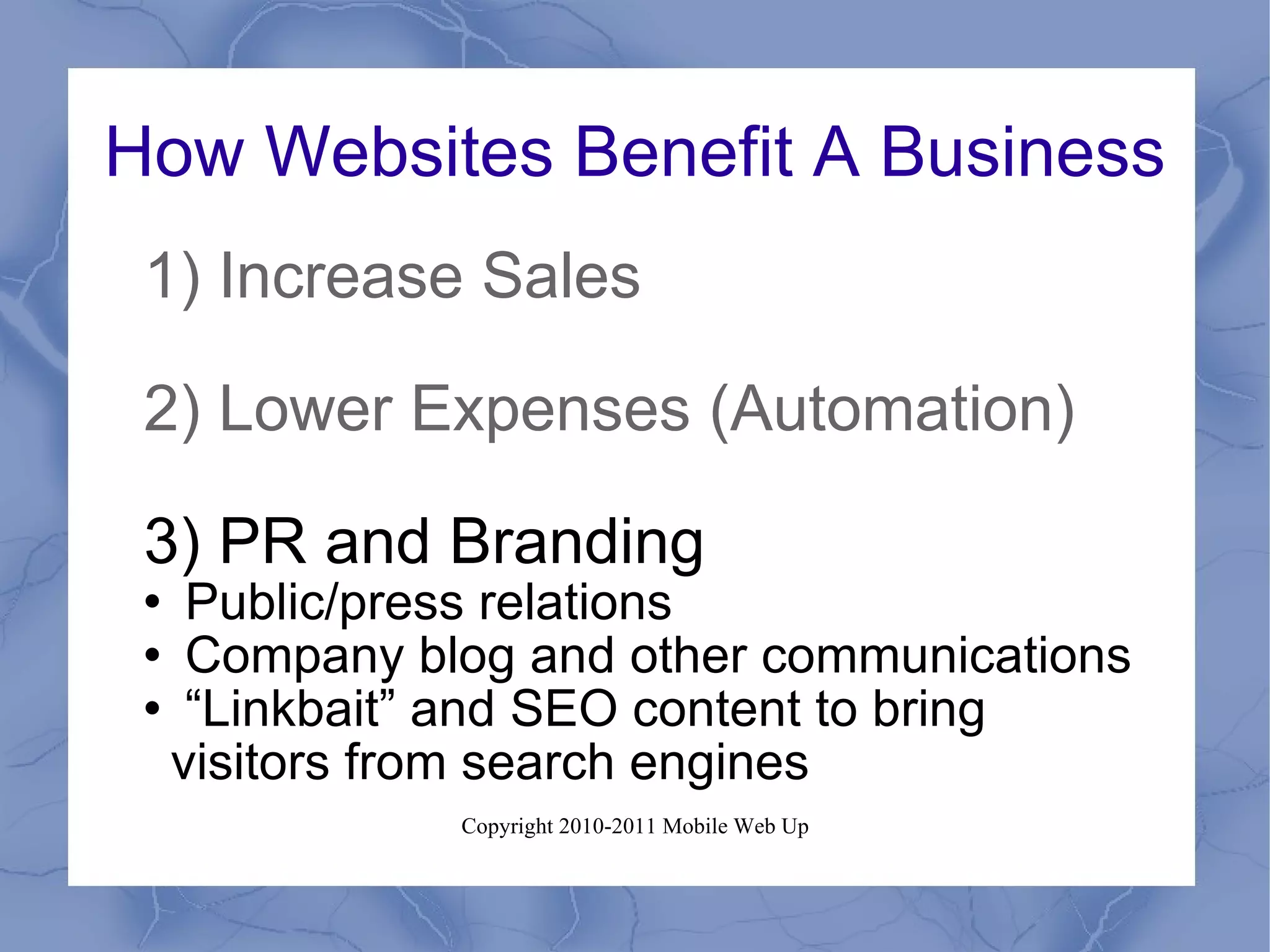 How Websites Benefit A Business 1) Increase Sales 2) Lower Expenses (Automation) 3) PR and Branding Public/press relations Company blog and other communications “ Linkbait” and SEO content to bring visitors from search engines 
