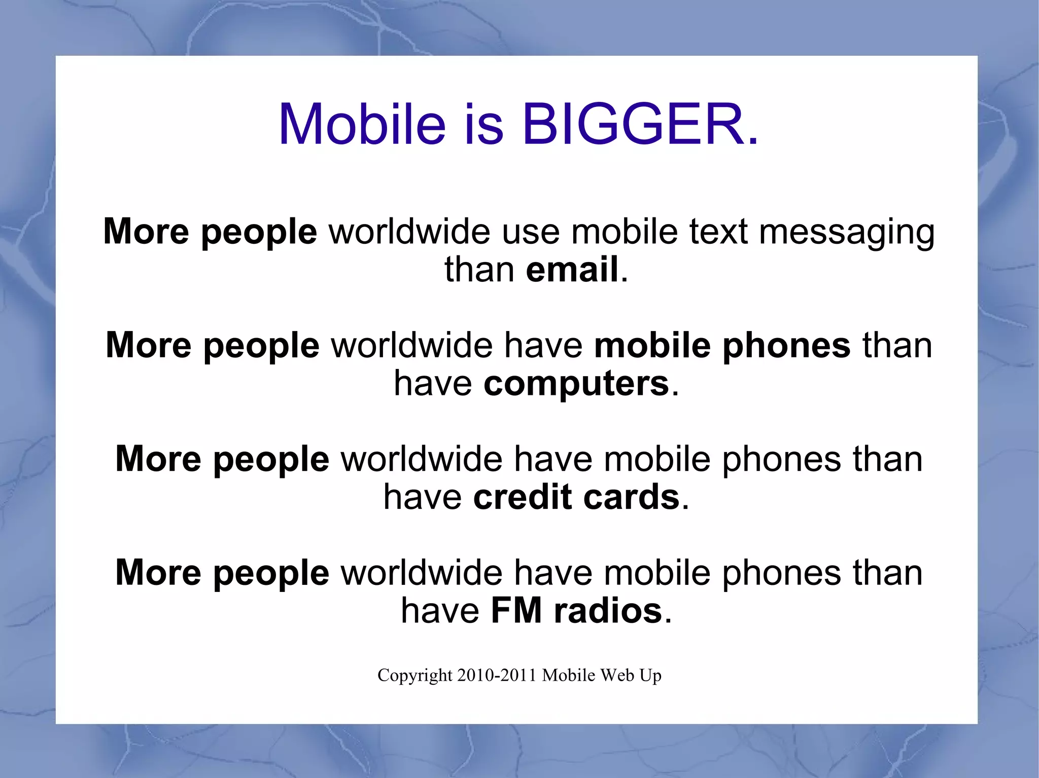 Mobile is BIGGER. More people  worldwide use mobile text messaging than  email . More people  worldwide have  mobile phones  than have  computers . More people  worldwide have mobile phones than have  credit cards . More people  worldwide have mobile phones than have  FM radios . 