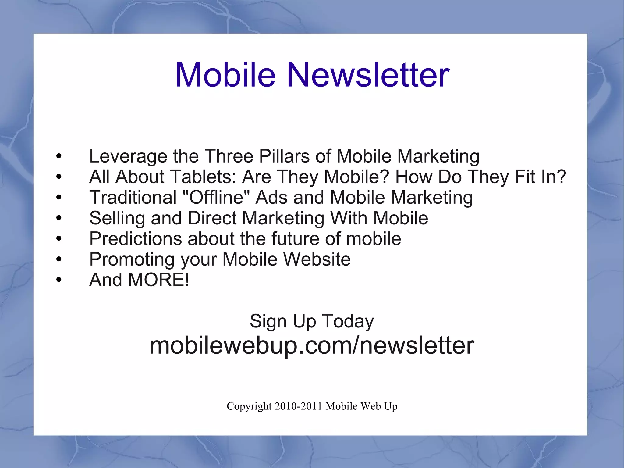 Mobile Newsletter Leverage the Three Pillars of Mobile Marketing All About Tablets: Are They Mobile? How Do They Fit In? Traditional "Offline" Ads and Mobile Marketing Selling and Direct Marketing With Mobile Predictions about the future of mobile Promoting your Mobile Website And MORE! Sign Up Today mobilewebup.com/newsletter 
