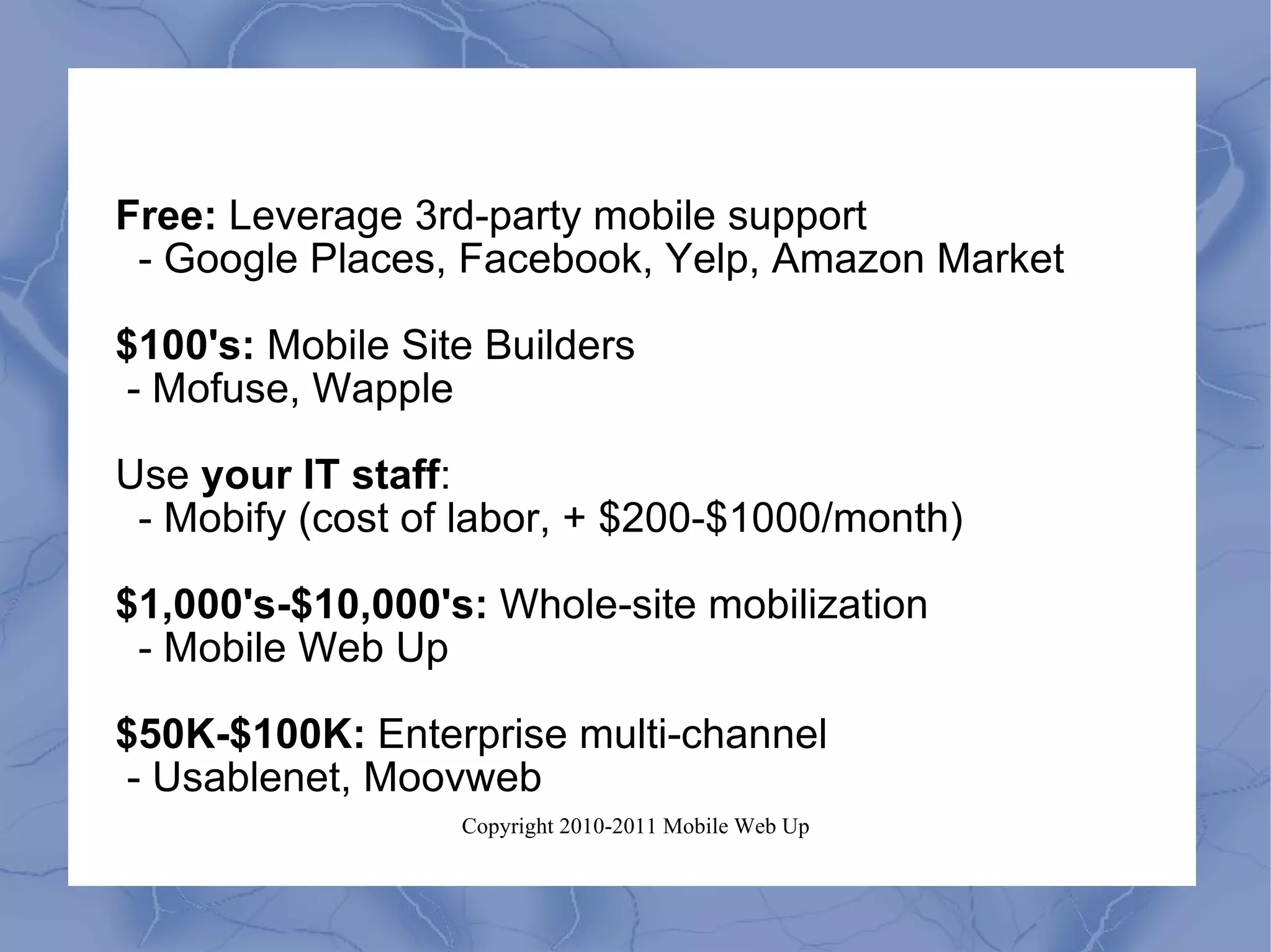 Free:  Leverage 3rd-party mobile support - Google Places, Facebook, Yelp, Amazon Market $100's:  Mobile Site Builders - Mofuse, Wapple Use  your IT staff :  - Mobify (cost of labor, + $200-$1000/month) $1,000's-$10,000's:  Whole-site mobilization - Mobile Web Up $50K-$100K:  Enterprise multi-channel - Usablenet, Moovweb 