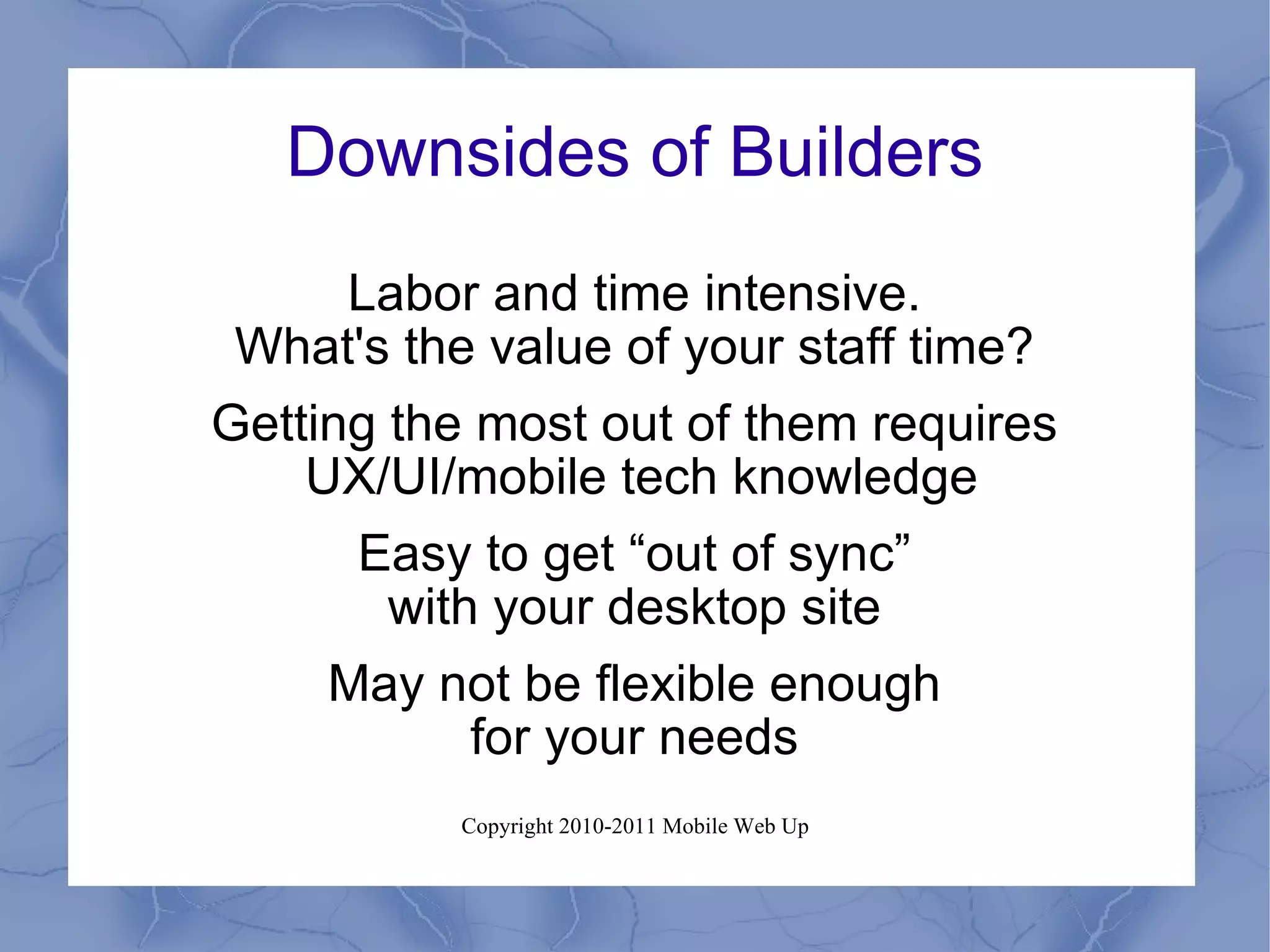 Downsides of Builders Labor and time intensive. What's the value of your staff time? Getting the most out of them requires UX/UI/mobile tech knowledge Easy to get “out of sync” with your desktop site May not be flexible enough for your needs 