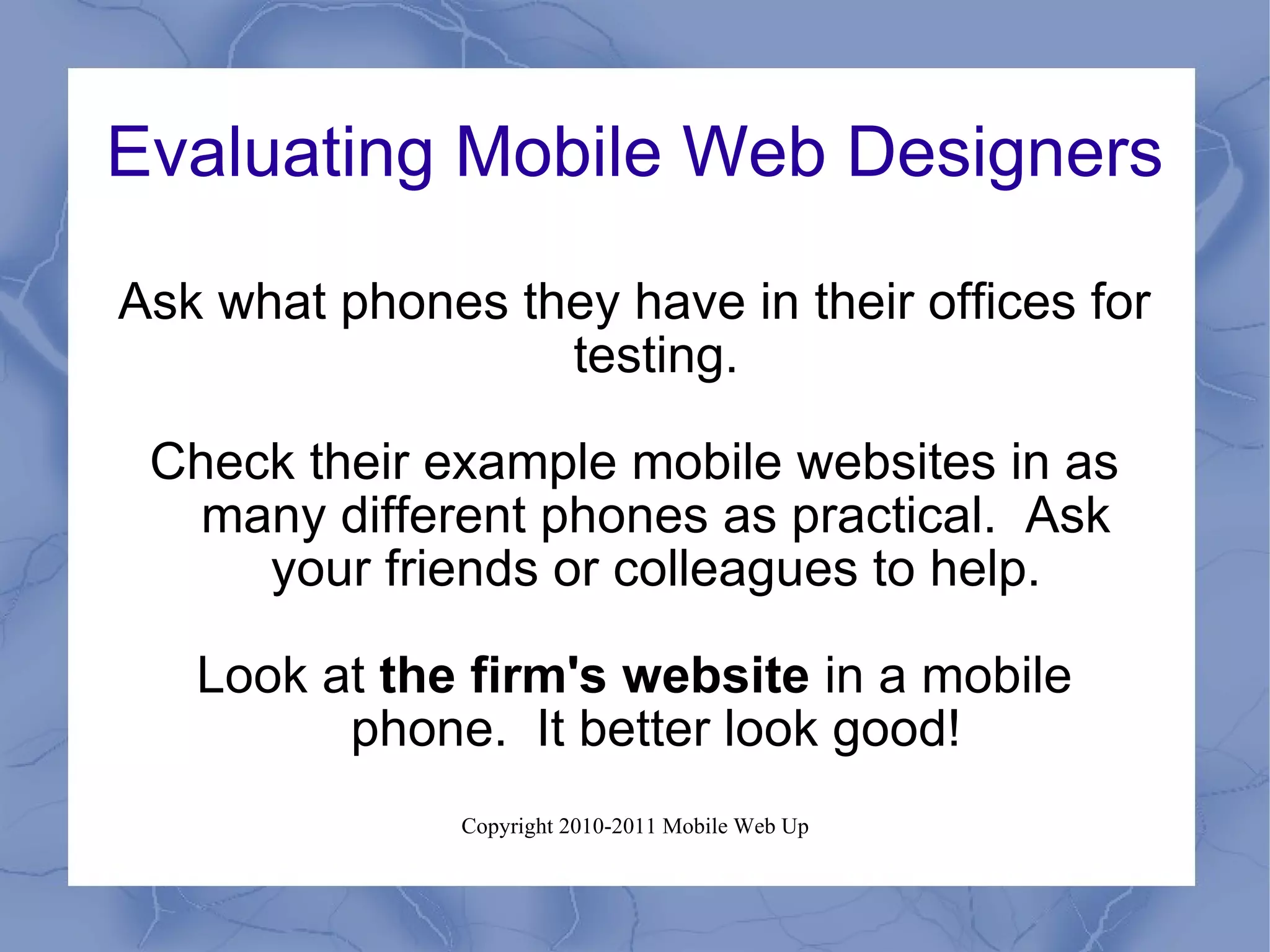 Evaluating Mobile Web Designers Ask what phones they have in their offices for testing. Check their example mobile websites in as many different phones as practical.  Ask your friends or colleagues to help. Look at  the firm's website  in a mobile phone.  It better look good! 