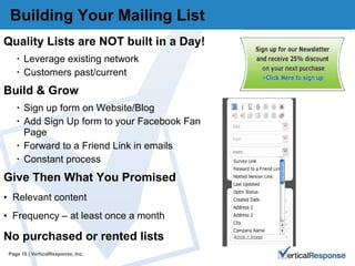 Building Your Mailing List  Quality Lists are NOT built in a Day! Leverage existing network Customers past/current Build & Grow  Sign up form on Website/Blog Add Sign Up form to your Facebook Fan Page Forward to a Friend Link in emails Constant process  Give Then What You Promised Relevant content Frequency – at least once a month No purchased or rented lists  Page   | VerticalResponse, Inc. 