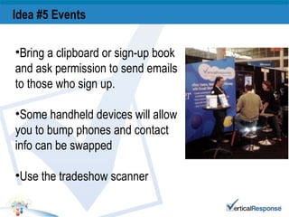 Idea #5 Events   Bring a clipboard or sign-up book and ask permission to send emails to those who sign up. Some handheld devices will allow you to bump phones and contact info can be swapped Use the tradeshow scanner 