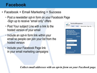 Facebook Facebook + Email Marketing = Success Post a newsletter opt-in form on your Facebook Page -Sign up to receive “email only” offers Post Your subject Line with a link to the  hosted version of your email Include an opt-in form link within your  email so people can join your list from the  hosted version Include your Facebook Page link  in your email marketing campaigns Collect email addresses with an opt-in form on your Facebook page. 