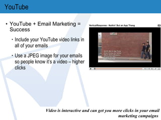 YouTube YouTube + Email Marketing = Success Include your YouTube video links in all of your emails Use a JPEG image for your emails so people know it’s a video – higher clicks Video is interactive and can get you more clicks in your email marketing campaigns . 