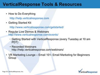 VerticalResponse Tools & Resources  How to Do Everything http://help.verticalresponse.com Getting Started Kit http://www.verticalresponse.com/getstarted/ Regular Live Demos & Webinars  http://www.verticalresponse.com/events/ Getting Started with VerticalResponse (every Tuesday at 10 am PDT) Recorded Webinars http://help.verticalresponse.com/webinars/ VR Marketing Lounge – Email 101- Email Marketing for Beginners Group Page   | VerticalResponse, Inc. 