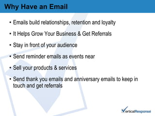 Why Have an Email Emails build relationships, retention and loyalty It Helps Grow Your Business & Get Referrals Stay in front of your audience Send reminder emails as events near Sell your products & services Send thank you emails and anniversary emails to keep in touch and get referrals 