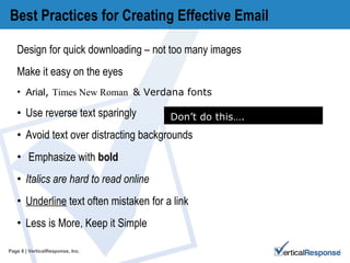 Best Practices for Creating Effective Email Design for quick downloading – not too many images Make it easy on the eyes Arial ,  Times New Roman  & Verdana  fonts  Use reverse text sparingly  Avoid text over distracting backgrounds Emphasize with  bold Italics are hard to read online  Underline  text often mistaken for a link Less is More, Keep it Simple Page   | VerticalResponse, Inc. Don’t do this…. 