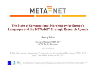 The State of Computational Morphology for Europe’s
Languages and the META-NET Strategic Research Agenda
Georg Rehm
Network Manager META-NET
DFKI, Berlin, Germany
georg.rehm@dfki.de

3rd Int. Workshop on Systems and Frameworks for Computational Morphology (SFCM 2013)
Berlin, Germany – September 06, 2013

Co-funded by the 7th Framework Programme and the ICT Policy Support Programme of the European Commission through
the contracts T4ME, CESAR, METANET4U, META-NORD (grant agreements no. 249119, 271022, 270893, 270899).

 
