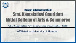 Marwari Vidyalaya Sanchalit
Smt. Kamaladevi Gauridutt
Mittal College of Arts & Commerce
Nahar Nagar, Behind Navy Colony, Malad West, Mumbai - 400064
Affiliated to University of Mumbai.
 