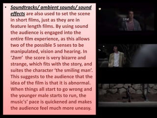• Soundtracks/ ambient sounds/ sound
effects are also used to set the scene
in short films, just as they are in
feature length films. By using sound
the audience is engaged into the
entire film experience, as this allows
two of the possible 5 senses to be
manipulated, vision and hearing. In
‘2am’ the score is very bizarre and
strange, which fits with the story, and
suites the character ‘the smiling man’.
This suggests to the audience that the
idea of the film is that it is abnormal.
When things all start to go wrong and
the younger male starts to run, the
music's’ pace is quickened and makes
the audience feel much more uneasy.
 