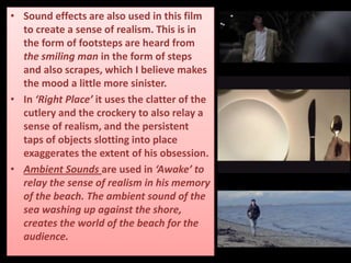 • Sound effects are also used in this film
to create a sense of realism. This is in
the form of footsteps are heard from
the smiling man in the form of steps
and also scrapes, which I believe makes
the mood a little more sinister.
• In ‘Right Place’ it uses the clatter of the
cutlery and the crockery to also relay a
sense of realism, and the persistent
taps of objects slotting into place
exaggerates the extent of his obsession.
• Ambient Sounds are used in ‘Awake’ to
relay the sense of realism in his memory
of the beach. The ambient sound of the
sea washing up against the shore,
creates the world of the beach for the
audience.
 