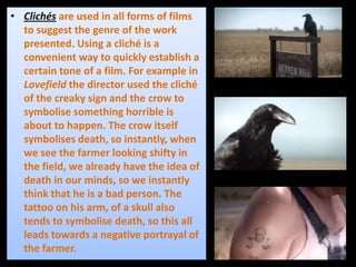 • Clichés are used in all forms of films
to suggest the genre of the work
presented. Using a cliché is a
convenient way to quickly establish a
certain tone of a film. For example in
Lovefield the director used the cliché
of the creaky sign and the crow to
symbolise something horrible is
about to happen. The crow itself
symbolises death, so instantly, when
we see the farmer looking shifty in
the field, we already have the idea of
death in our minds, so we instantly
think that he is a bad person. The
tattoo on his arm, of a skull also
tends to symbolise death, so this all
leads towards a negative portrayal of
the farmer.
 