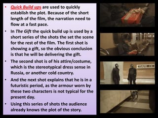 • Quick Build ups are used to quickly
establish the plot. Because of the short
length of the film, the narration need to
flow at a fast pace.
• In The Gift the quick build up is used by a
short series of the shots the set the scene
for the rest of the film. The first shot is
showing a gift, so the obvious conclusion
is that he will be delivering the gift.
• The second shot is of his attire/costume,
which is the stereotypical dress sense in
Russia, or another cold country.
• And the next shot explains that he is in a
futuristic period, as the armour worn by
these two characters is not typical for the
present day.
• Using this series of shots the audience
already knows the plot of the story.
 