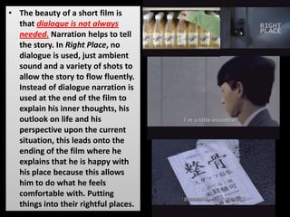 • The beauty of a short film is
that dialogue is not always
needed. Narration helps to tell
the story. In Right Place, no
dialogue is used, just ambient
sound and a variety of shots to
allow the story to flow fluently.
Instead of dialogue narration is
used at the end of the film to
explain his inner thoughts, his
outlook on life and his
perspective upon the current
situation, this leads onto the
ending of the film where he
explains that he is happy with
his place because this allows
him to do what he feels
comfortable with. Putting
things into their rightful places.
 
