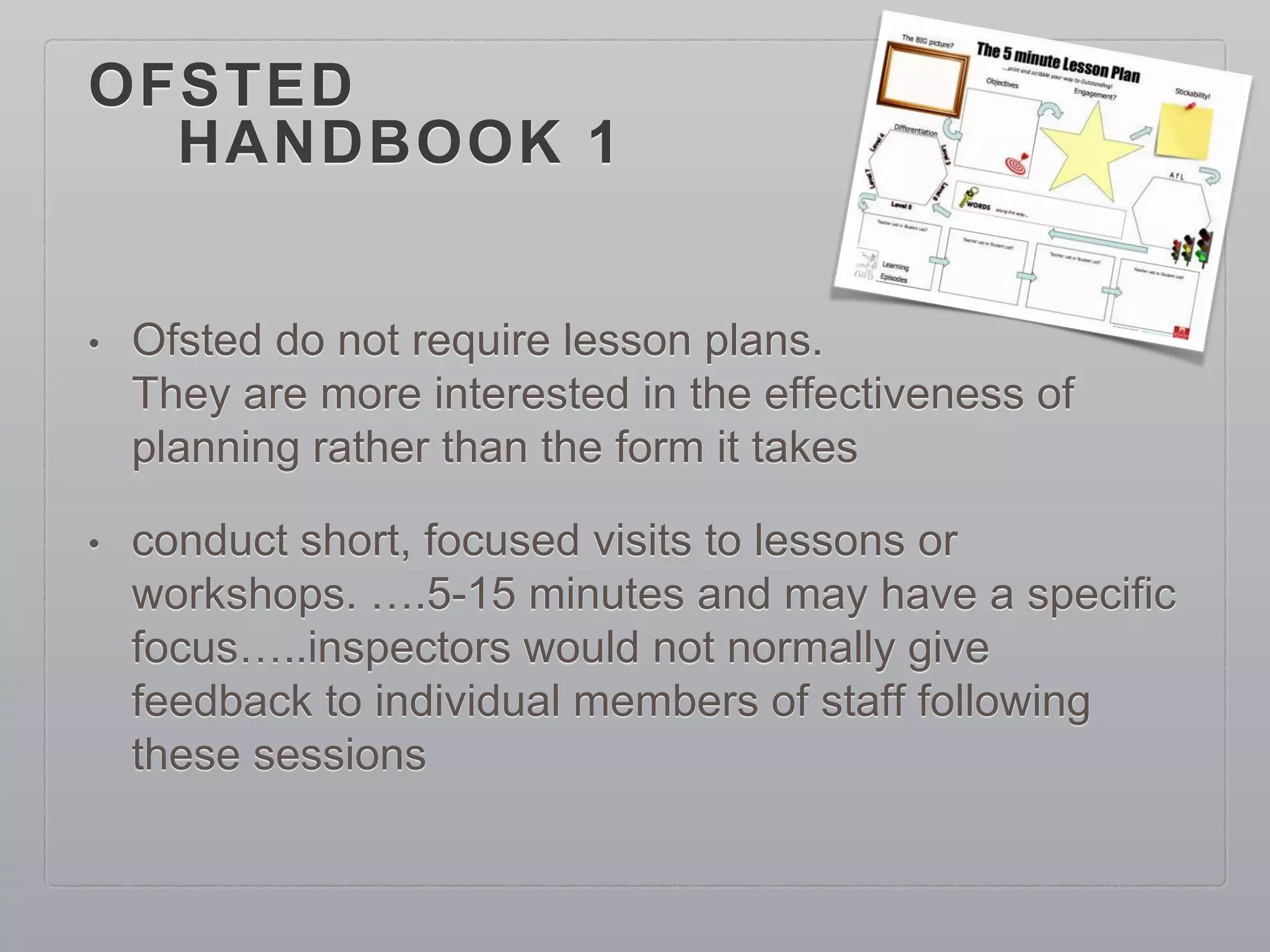 OFSTED
HANDBOOK 1
• Ofsted do not require lesson plans.
They are more interested in the effectiveness of
planning rather than the form it takes
• conduct short, focused visits to lessons or
workshops. ….5-15 minutes and may have a specific
focus…..inspectors would not normally give
feedback to individual members of staff following
these sessions
 