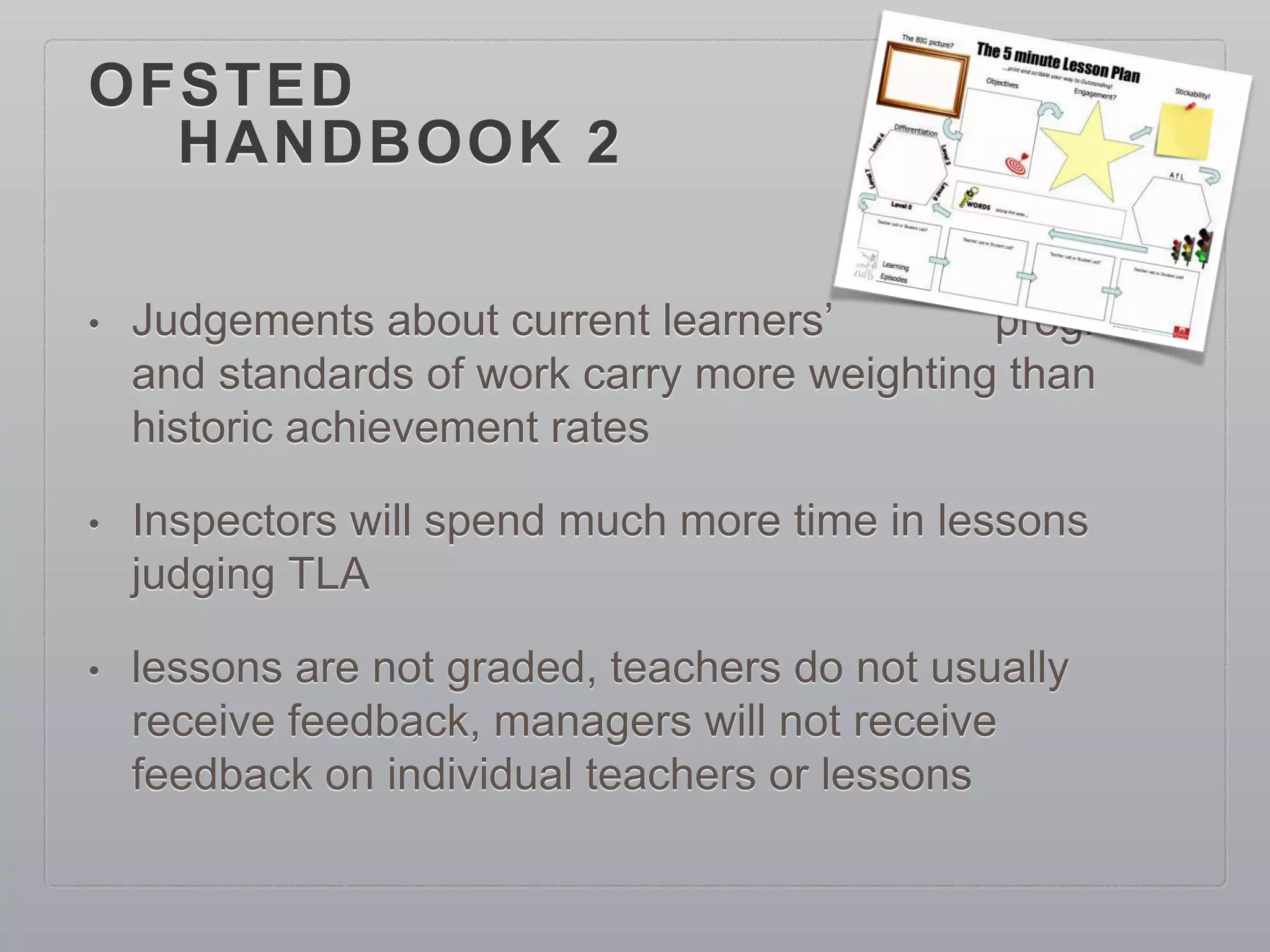 OFSTED
HANDBOOK 2
• Judgements about current learners’ progress
and standards of work carry more weighting than
historic achievement rates
• Inspectors will spend much more time in lessons
judging TLA
• lessons are not graded, teachers do not usually
receive feedback, managers will not receive
feedback on individual teachers or lessons
 