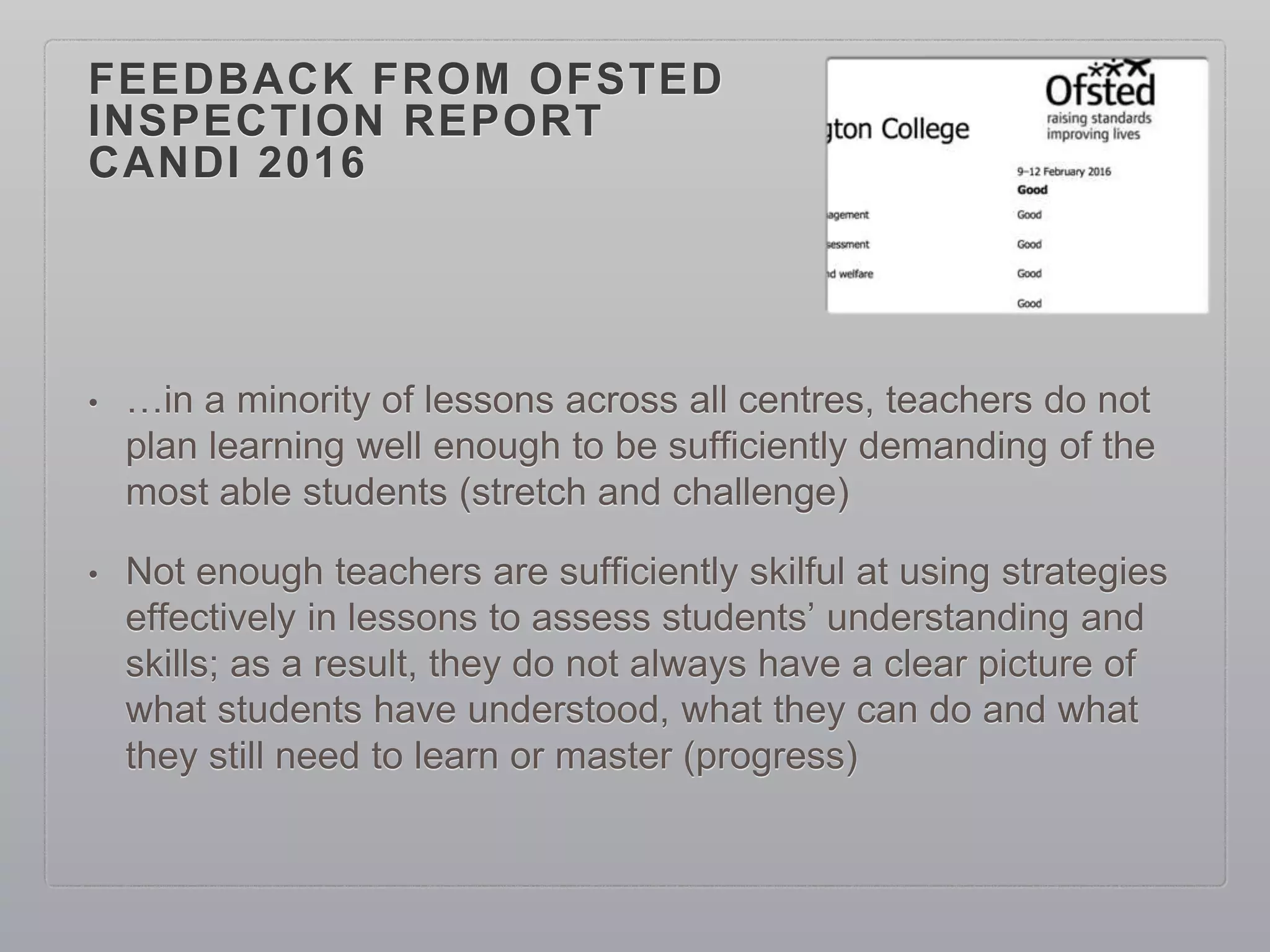 FEEDBACK FROM OFSTED
INSPECTION REPORT
CANDI 2016
• …in a minority of lessons across all centres, teachers do not
plan learning well enough to be sufficiently demanding of the
most able students (stretch and challenge)
• Not enough teachers are sufficiently skilful at using strategies
effectively in lessons to assess students’ understanding and
skills; as a result, they do not always have a clear picture of
what students have understood, what they can do and what
they still need to learn or master (progress)
 