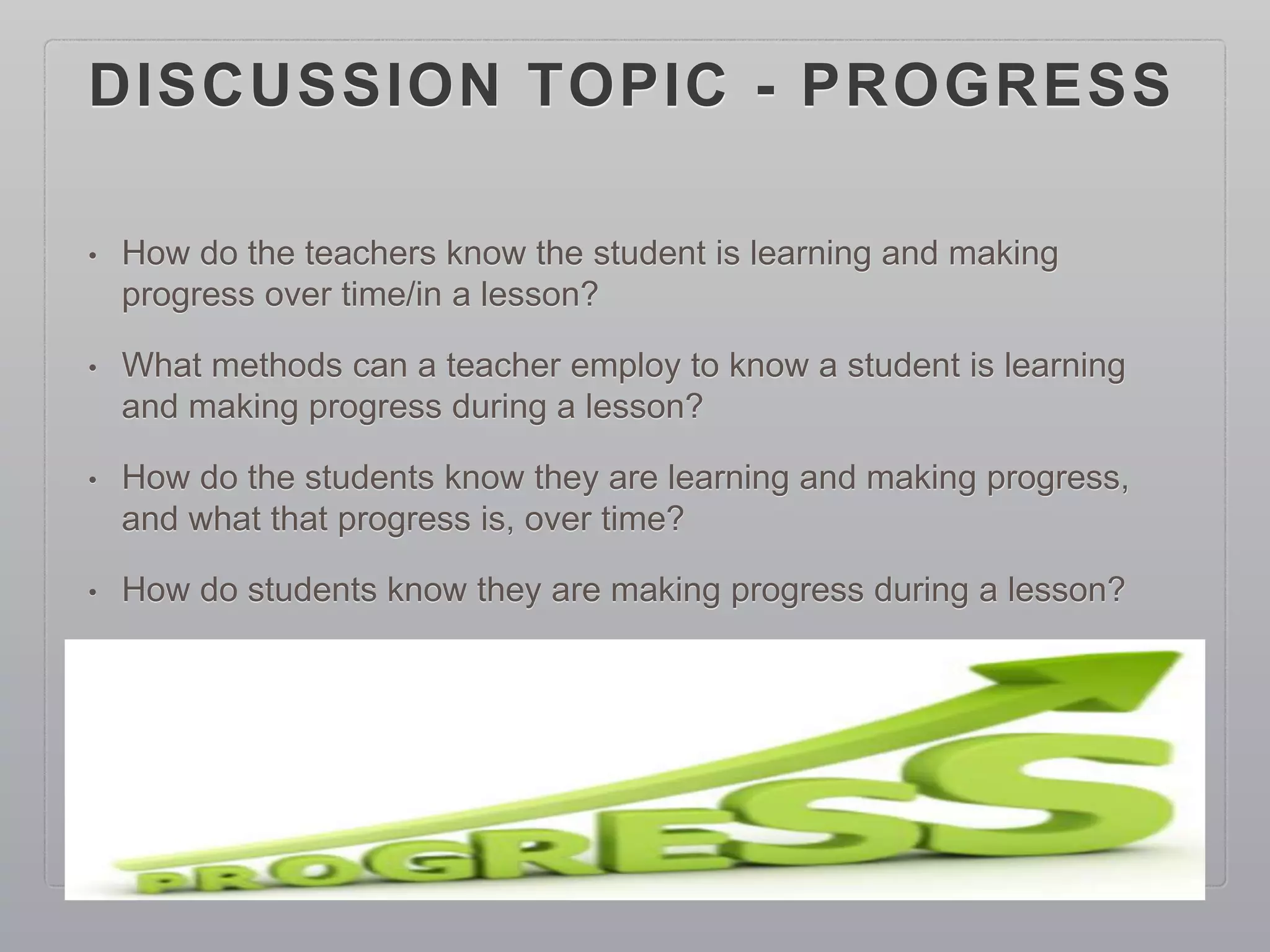 DISCUSSION TOPIC - PROGRESS
• How do the teachers know the student is learning and making
progress over time/in a lesson?
• What methods can a teacher employ to know a student is learning
and making progress during a lesson?
• How do the students know they are learning and making progress,
and what that progress is, over time?
• How do students know they are making progress during a lesson?
 