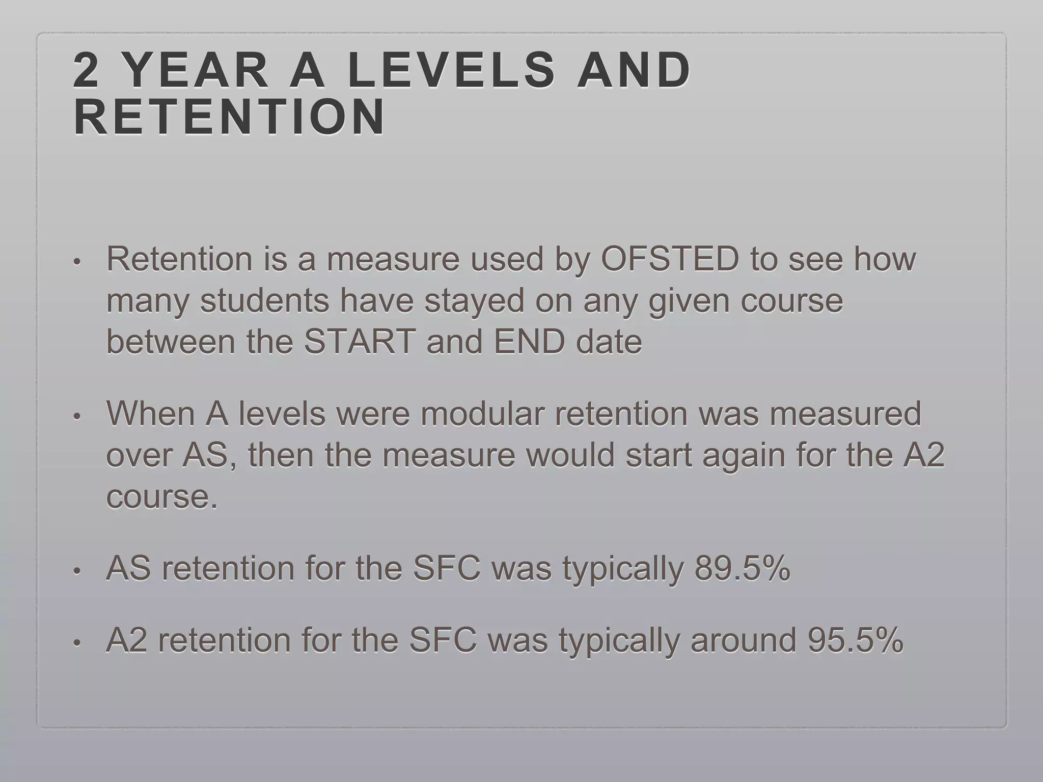2 YEAR A LEVELS AND
RETENTION
• Retention is a measure used by OFSTED to see how
many students have stayed on any given course
between the START and END date
• When A levels were modular retention was measured
over AS, then the measure would start again for the A2
course.
• AS retention for the SFC was typically 89.5%
• A2 retention for the SFC was typically around 95.5%
 