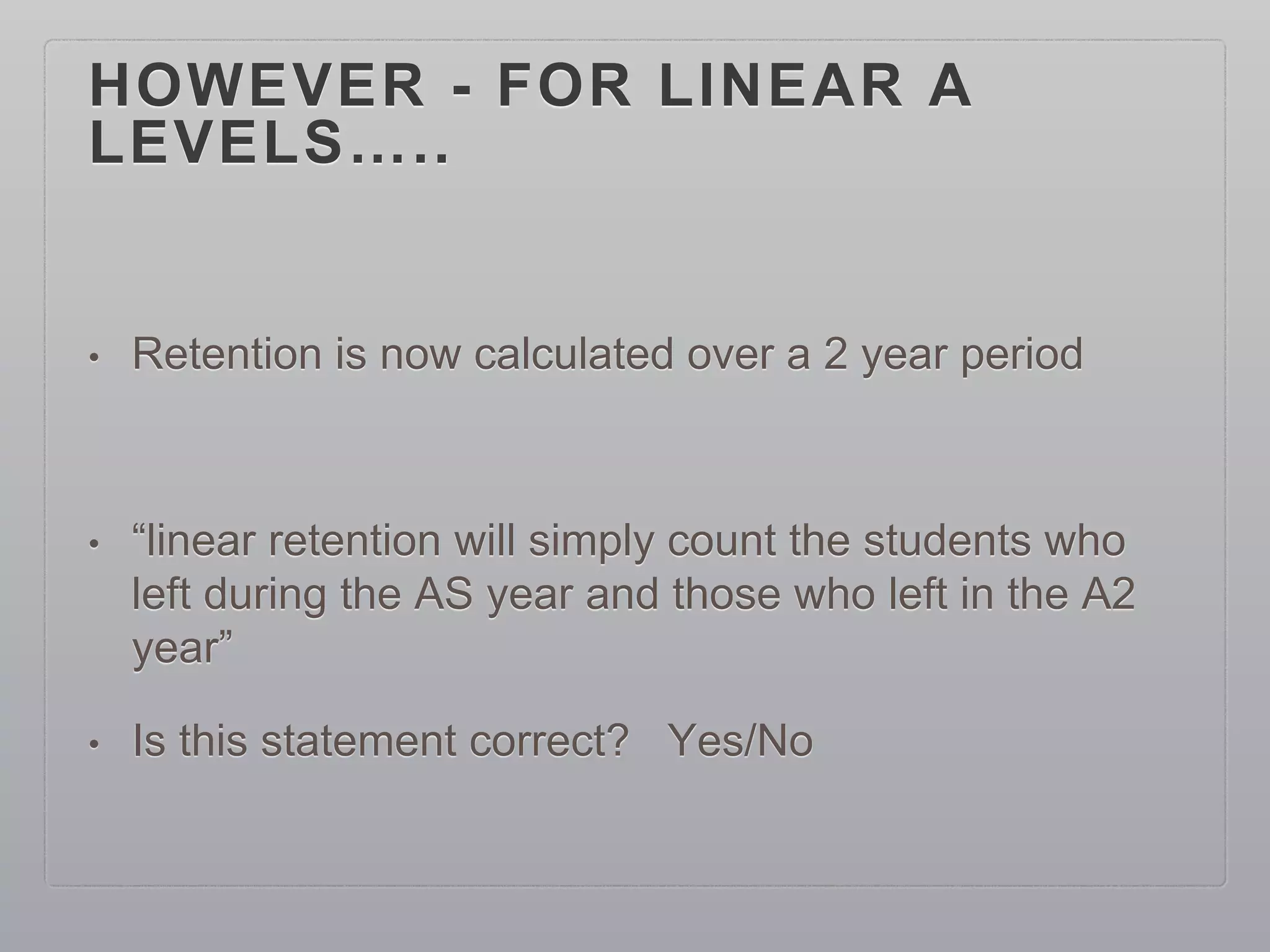 HOWEVER - FOR LINEAR A
LEVELS…..
• Retention is now calculated over a 2 year period
• “linear retention will simply count the students who
left during the AS year and those who left in the A2
year”
• Is this statement correct? Yes/No
 