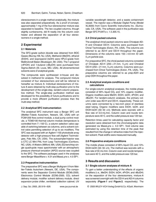 620        Barnhart, Gahm, Tomas, Notari, Semin, Cheetham

stereoisomers in a single method analytically, the mixture     variable wavelength detector, and a waste containment
was also separated preparatively. As a proof of concept,       vessel. The injector was a Modular Digital Pump (Model
approximately 1 mg of the four-stereoisomer mixture was        XL3000) from Cavro Scientific Instruments Inc. (Sunny-
separated to baseline. The two coupled columns, though         vale, CA, USA). The software used in the purification was
slightly cumbersome, did fit neatly into the column oven       Berger SFC ProNTo v. 1.5.305.15.
heater and allowed the separation of all four stereo-
isomers in a single method.                                    2.4 Chiral packed columns
                                                               The analytical chiral packed columns were Chiralpak AD-
2 Experimental                                                 H and Chiralcel OD-H. Columns were purchased from
                                                               Chiral Technologies (Exton, PA, USA). The columns are
2.1 Materials
                                                               referred to as AD-H and OD-H throughout the paper.
The SFC-grade carbon dioxide was obtained from BOC             Dimensions of the columns were 15064.6 mm ID with
Gases (Murray Hill, NJ, USA). Methanol (MeOH), ethanol         5 lm particle size.
(EtOH), and isopropanol (IsOH) were HPLC-grade from
Mallinckrodt Baker (Muskegon, MI, USA). The 1-propanol         For preparative SFC, the chiral packed columns consisted
(nPrOH) and 1-butanol (nBuOH) were purchased from              of Chiralpak AD-H (250621 mm, 5 lm) and Chiralcel
Sigma-Aldrich (St. Louis, MO, USA). All aforementioned         OD-H (250621 mm, 5 lm) columns. Columns were pur-
solvents were of analytical grade.                             chased from Chiral Technologies (Exton, PA, USA). The
                                                               preparative columns are referred to as prep-ADH and
The compounds were synthesized in-house and dis-               prep-ODH throughout the paper.
solved in methanol for analysis. The compound mixture
consisted of four stereoisomers and will be referred to
                                                               2.5 Analytical analysis conditions and
hereafter as mixture A. Individual stereoisomers of mix-
                                                                   calculations
ture A were obtained by multi-step purification prior to the
development of the single-step, tandem-column prepara-         For single-column analytical analyses, the mobile phase
tive method. The single-step purification method was           consisted of 90% liquid CO2 and 10% organic modifier.
developed for the possibility of future purifications and to   Organic modifiers were MeOH, EtOH, IsOH, nPrOH, and
provide a more efficient purification process than the         nBuOH. For tandem-column analyses, the primary col-
multi-step method.                                             umn order was AD-H and OD-H, respectively. These col-
                                                               umns were connected by a two-inch piece of stainless
2.2 Analytical SFC instrumentation                             steel tubing. Organic modifiers were EtOH, IsOH, and
                                                               EtOH:IsOH (50 : 50 v/v). Methods were isocratic with a
The analytical SFC instrument was a Berger SFC unit            flow rate of 3.0 mL/min. Column oven and nozzle tem-
(Mettler-Toledo Autochem, Newark, DE, USA) with an             perature were 408C, and the outlet pressure was 120 bar.
FCM1200 flow control module, a dual pump control mod-
ule, a TCM2100 thermal column module (temperature is           Retention times used for calculating capacity factor and
controlled from 7 – 1508C), a column selection valve cap-      resolution were obtained from the chromatographic data
able of switching between six columns, and a solvent con-      generated via MassLynx v. 4.0 SP1. Void volume was
trol valve permitting selection of up to six modifiers. The    estimated by using the retention time of the peak that
SFC was equipped with an Agilent 1100 photodiode array         resulted from the change in refractive index from the injec-
detector with a high-pressure flow cell (Agilent Technolo-     tion solvent. Peak widths were measured manually.
gies, Palo Alto, CA, USA). The autosampler/injector was
a CTC LC Mini PAL from Leap Technologies (Carrboro,            2.6 Preparative analysis conditions
NC, USA). A Waters (Milford, MA, USA) ZQ benchtop sin-         The mobile phase consisted of 90% liquid CO and 10%
                                                                                                                2

gle quadrupole mass spectrometer with an atmospheric           EtOH:IsOH (50 : 50 v/v). The method was isocratic with a
pressure chemical ionization (APCI) source was coupled         flow rate of 55 mL/min. Column oven and nozzle tempera-
to the SFC. The software packages used in the analyses         ture were 408C, and the outlet pressure was 120 bar.
were Berger MassWare v. 4.01 and MassLynx v. 4.0 SP1.

                                                               3 Results and discussion
2.3 Preparative instrumentation
The preparative SFC was a Berger Multigram II from Met-        3.1 Single column analyses of mixture A
tler-Toledo Autochem (Newark, DE, USA). The compo-             To gain a better understanding of the effects of organic
nents were the Separator Control Module (SCM)-2500,            modifiers (i. e., MeOH, EtOH, IsOH, nPrOH, and nBuOH)
Electronics Control Module (ECM)-2500, CO2 solvent             on the separation of the four stereoisomers, mixture A
delivery module, modifier solvent delivery module, direct      was screened overnight with the OD-H and AD-H columns
expansion probe chiller, ventilated collection cabinet, UV     separately (Figure 1 and Figure 2, respectively). The

J. Sep. Sci. 2005, 28, 619 – 626        www.jss-journal.de      i   2005 WILEY-VCH Verlag GmbH & Co. KGaA, Weinheim
 