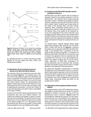 SFC tandem-column method development                623


                                                                  3.4 Analytical scale AD-H-OD-H tandem column
                                                                      analyses of mixture A
                                                                  Individual AD-H and OD-H columns did not provide an
                                                                  adequate method for the baseline separation of all four
                                                                  stereoisomers. The individual column results previously
                                                                  discussed, however, indicated the possibility of separat-
                                                                  ing all four stereoiosomers if the AD-H and OD-H columns
                                                                  were coupled. Organic modifiers were chosen based on
                                                                  the results of the individual AD-H and OD-H column
                                                                  screening. When considering tandem-column LC, the
                                                                  retention time noted for a particular analyte is the sum of
                                                                  the retention times of the analyte for the individual col-
                                                                  umns; this is independent of the column order [25]. It was
                                                                  by adding the peak retention times for the individual AD-H
                                                                  and OD-H columns (with EtOH and IsOH as the organic
                                                                  modifiers) that there appeared the possibility of resolving
                                                                  all four stereoisomers through the coupling of the two col-
                                                                  umns.
                                                                  The tandem-column methods explored utilized mobile
                                                                  phases that consisted of 90% liquid CO2 and 10% EtOH,
                                                                  IsOH, or EtOH : IsOH (50 : 50 v/v) (Figure 5). Looking at
Figure 4. Resolution of Peaks 1 & 4 (D) and 2 & 3 (F) utilizing
different mobile phase components (MeOH, EtOH, IsOH,              the tandem-column separation with EtOH and IsOH indivi-
nPrOH, and nBuOH) with the OD-H and AD-H columns.                 dually, it was predicted that a combination of the two
Liquid CO2 is 90% of the mobile phase, with the modifier          would provide the desired separation. A combination of
(MeOH, EtOH, IsOH, nPrOH, or nBuOH) as the remaining              EtOH and IsOH (EtOH : IsOH (50 : 50 v/v)) was then used
10%.
                                                                  to achieve the separation of the four stereoisomers with
                                                                  an analysis time of less than 15 min. Since baseline sep-
lar, indicating the AD-H is a column that had very similar
                                                                  aration was already achieved with the 50 : 50 mixture,
affinities for all three peaks with IsOH, nPrOH, and
                                                                  further exploration of EtOH : IsOH combinations for
nBuOH as the modifiers.
                                                                  method optimization was not conducted. Also, reversing
                                                                  the order of the tandem-columns did not result in a notable
                                                                  difference in the separation of the stereoisomers.

3.3 Resolution (R ) of enantiomeric pairs of                      By utilizing the separation characteristics of individual
    mixture A for OD-H and AD-H columns                           Chiralpak AD-H and Chiralcel OD-H columns, it was pos-
                                                                  sible to obtain baseline separation of all four of the stereo-
The resolution (R) for the enantiomeric pairs was calcu-          isomers through the coupling of the two columns; this was
lated and plotted (Figure 4). The resolution plots in Fig-        not achieved with a single column. In addition, the base-
ure 4 show similar patterns found for the selectivities (not      line separation was only accomplished by combining two
shown), as expected. For the OD-H column, the resolution          mobile phase components (EtOH and IsOH) for the
patterns of both peak pairs (Peaks 1 & 4 and 2 & 3) were          coupled column method.
very similar; however, Peaks 1 & 4 demonstrated much
greater R values than those found with Peaks 2 & 3, thus
indicating that the OD-H column was much better suited            3.5 Application of the analytical tandem-column
for separating the enantiomers 1 & 4 than 2 & 3. Peaks 1 &            method
4 were best separated on the OD-H column using MeOH               The analytical tandem-column SFC method was success-
as the organic modifier.                                          fully applied to quickly determine the results of a reaction
A closer look at the AD-H results showed that each of the         designed to transform a precursor into two of the four
enantiomeric pairs had much different behavior. The               stereoisomers found in mixture A. Figure 6 shows the
modifier that resulted in the greatest R value for enantio-       chromatograms indicating the precursor, the two stereo-
meric pairs 2 & 3 was MeOH. The lowest R value for enan-          isomers formed, and a chromatogram of the original mix-
tiomeric pairs 2 & 3 was obtained through the use of IsOH         ture A. The precursor could be easily separated from the
as the organic modifier. For 1 & 4, the greatest R value          stereoisomers in mixture A, which would provide a quick
was observed with nPrOH as the modifier, and the lowest           and facile procedure to monitor both the presence of the
R value resulted from the use of MeOH as the modifier.            precursor and the product of the reaction utilizing a single

J. Sep. Sci. 2005, 28, 619 – 626          www.jss-journal.de       i   2005 WILEY-VCH Verlag GmbH & Co. KGaA, Weinheim
 