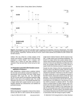 624        Barnhart, Gahm, Tomas, Notari, Semin, Cheetham




Figure 5. Chromatograms of the AD-H and OD-H column coupling for the separation of the four stereoisomers. The mobile
phase consisted of 90% liquid CO2 and 10% EtOH, IsOH, or EtOH : IsOH (50 : 50 v/v). The temperature and outlet pressure were
408C and 120 bar, respectively. Total flow rate was 3.0 mL/min. (Peak number indicates and correlates the order of elution with
the OD-H column.)

method. This was critical for a timely analysis of the            single-column method. However, with the columns in tan-
results of the reaction. A single column could have been          dem, a single method was successfully established. The
employed to resolve Peaks 1 and 2; however, both                  benefit of a single method was quickly realized when a
Peaks 3 and 4 would not have been identified (i. e.,              reaction (that converted a precursor into two of the stereo-
resolved) if they had also been formed during the reac-           isomers of mixture A) was efficiently and effectively moni-
tion.                                                             tored; this provided critical data in a timely manner to
                                                                  easily fit within the timelines provided for project support.
3.6 Preparative scale AD-H-OD-H tandem-column                     Overall, the order of elution of the four stereoisomers with
    separation of mixture A                                       the AD-H column was difficult to predict, while the order of
After establishing a tandem-column analytical method,             elution remained constant with the OD-H column. This
the next step was to attempt a preparative separation. To         indicates the separation mechanism on the AD-H column
demonstrate proof-of-concept, the same mobile phase               for these compounds is more complicated compared to
composition (90% liquid CO2 and 10% EtOH : IsOH                   the OD-H column. Since both columns contain the same
(50 : 50 v/v)) was used for the preparative separation (Fig-      derivative (tris-3,5-dimethylphenylcarbamate [30, 31]),
ure 7) as that used on the analytical scale. The overall          the behavior of the stereoisomers with the AD-H column is
separation time was 24 min. This example illustrates how          most likely due to the difference in the structure of amy-
a single method with coupled columns can be used to               lose (AD-H) compared to cellulose (OD-H). The helical
baseline separate four stereoisomers and facilitate the           nature of amylose allows for better inclusion when com-
purification process.                                             pared to the more planar cellulose [3]. With the AD-H col-
                                                                  umn, different alcohol modifiers in the mobile phase can
                                                                  alter the chiral cavities and could modify the elution order
4 Conclusions                                                     of the peaks [32]. The AD-H column may therefore allow
Method development to separate a mixture of four stereo-          more diverse interactions than the OD-H column resulting
isomers with AD-H or OD-H columns did not produce a               in varied elution order with change of organic modifier.

J. Sep. Sci. 2005, 28, 619 – 626        www.jss-journal.de          i   2005 WILEY-VCH Verlag GmbH & Co. KGaA, Weinheim
 