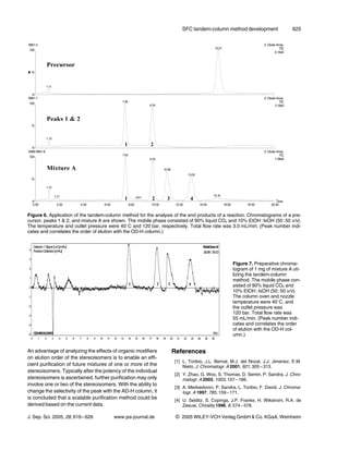 SFC tandem-column method development                  625




Figure 6. Application of the tandem-column method for the analysis of the end products of a reaction. Chromatograms of a pre-
cursor, peaks 1 & 2, and mixture A are shown. The mobile phase consisted of 90% liquid CO2 and 10% EtOH : IsOH (50 : 50 v/v).
The temperature and outlet pressure were 408C and 120 bar, respectively. Total flow rate was 3.0 mL/min. (Peak number indi-
cates and correlates the order of elution with the OD-H column.)




                                                                                               Figure 7. Preparative chroma-
                                                                                               togram of 1 mg of mixture A uti-
                                                                                               lizing the tandem-column
                                                                                               method. The mobile phase con-
                                                                                               sisted of 90% liquid CO2 and
                                                                                               10% EtOH : IsOH (50 : 50 v/v).
                                                                                               The column oven and nozzle
                                                                                               temperature were 408C, and
                                                                                               the outlet pressure was
                                                                                               120 bar. Total flow rate was
                                                                                               55 mL/min. (Peak number indi-
                                                                                               cates and correlates the order
                                                                                               of elution with the OD-H col-
                                                                                               umn.)


An advantage of analyzing the effects of organic modifiers       References
on elution order of the stereoisomers is to enable an effi-
                                                                   [1] L. Toribio, J.L. Bernal, M.J. del Nozal, J.J. Jimenez, E.M.
cient purification of future mixtures of one or more of the            Nieto, J. Chromatogr. A 2001, 921, 305 – 313.
stereoisomers. Typically after the potency of the individual
                                                                   [2] Y. Zhao, G. Woo, S. Thomas, D. Semin, P. Sandra, J. Chro-
stereoisomers is ascertained, further purification may only            matogr. A 2003, 1003, 157 – 166.
involve one or two of the stereoisomers. With the ability to
                                                                   [3] A. Medvedovici, P. Sandra, L. Toribio, F. David, J. Chroma-
change the selectivity of the peak with the AD-H column, it            togr. A 1997, 785, 159 – 171.
is concluded that a scalable purification method could be          [4] U. Selditz, S. Copinga, J.P. Franke, H. Wikstrom, R.A. de
derived based on the current data.                                     Zeeuw, Chirality 1996, 8, 574 – 578.

J. Sep. Sci. 2005, 28, 619 – 626        www.jss-journal.de         i   2005 WILEY-VCH Verlag GmbH & Co. KGaA, Weinheim
 