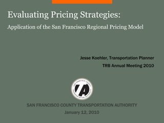 Evaluating Pricing Strategies:
Application of the San Francisco Regional Pricing Model




                              Jesse Koehler, Transportation Planner
                                          TRB Annual Meeting 2010




       SAN FRANCISCO COUNTY TRANSPORTATION AUTHORITY
                       January 12, 2010
 