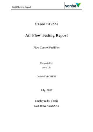 Field Service Report
SFCXX1 / SFCXX2
Air Flow Testing Report
Flow Control Facilities
Completed by
David List
On behalf of CLIENT
July, 2016
Employed by Ventia
Work Order XXXXXXX
 